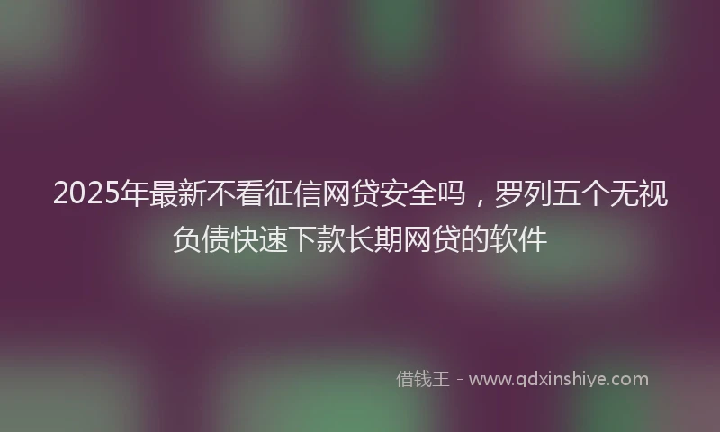 2025年最新不看征信网贷安全吗，罗列五个无视负债快速下款长期网贷的软件