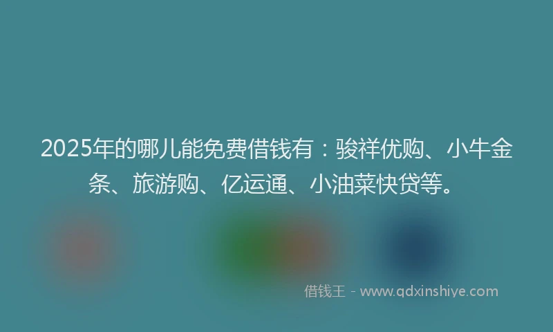 2025年的哪儿能免费借钱有：骏祥优购、小牛金条、旅游购、亿运通、小油菜快贷等。