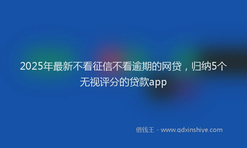 2025年最新不看征信不看逾期的网贷，归纳5个无视评分的贷款app