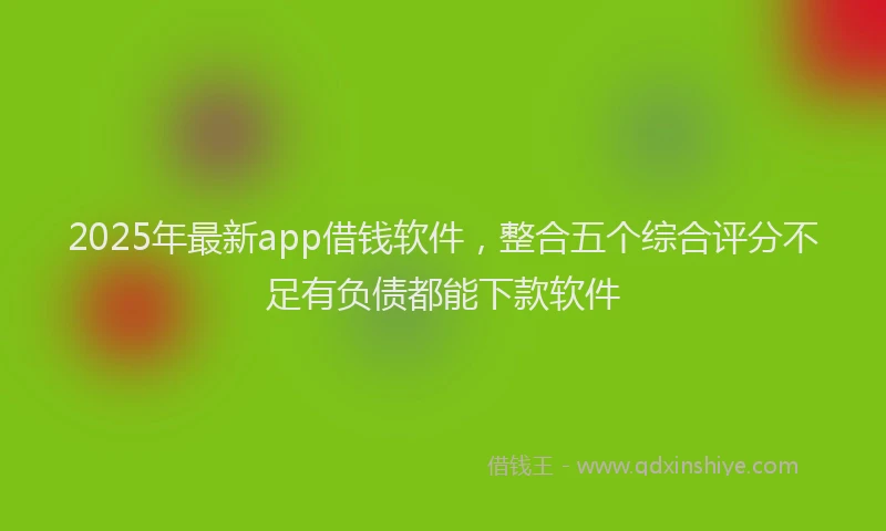 2025年最新app借钱软件，整合五个综合评分不足有负债都能下款软件