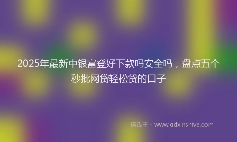 2025年最新中银富登好下款吗安全吗，盘点五个秒批网贷轻松贷的口子