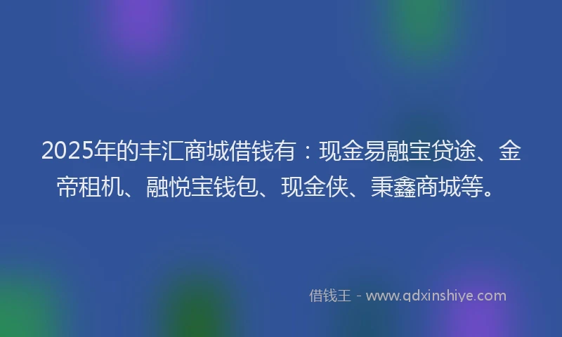 2025年的丰汇商城借钱有：现金易融宝贷途、金帝租机、融悦宝钱包、现金侠、秉鑫商城等。