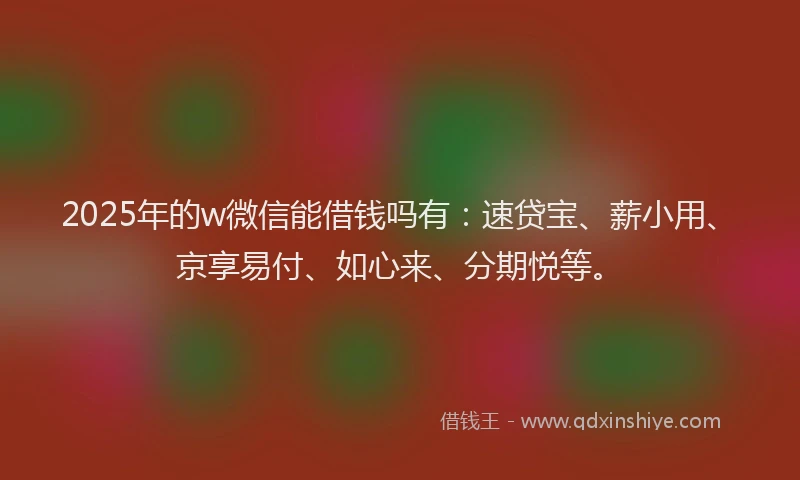 2025年的w微信能借钱吗有：速贷宝、薪小用、京享易付、如心来、分期悦等。