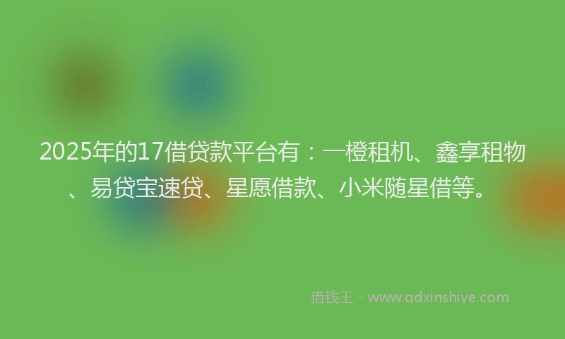 2025年的17借贷款平台有：一橙租机、鑫享租物、易贷宝速贷、星愿借款、小米随星借等。