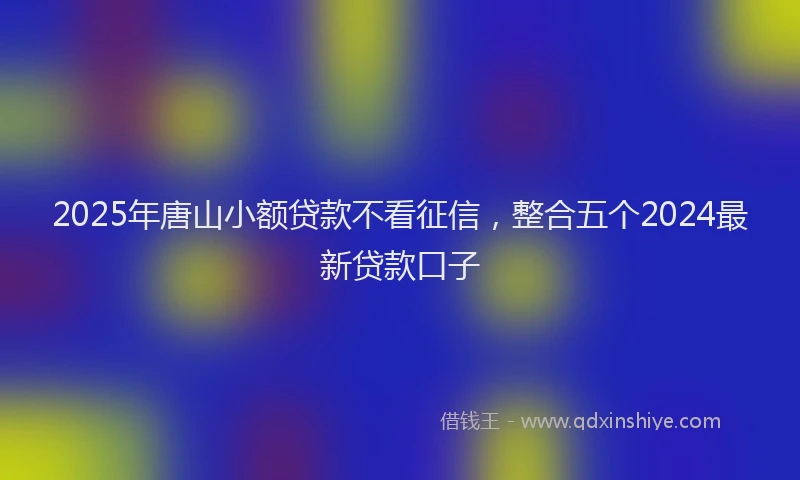 2025年唐山小额贷款不看征信，整合五个2024最新贷款口子