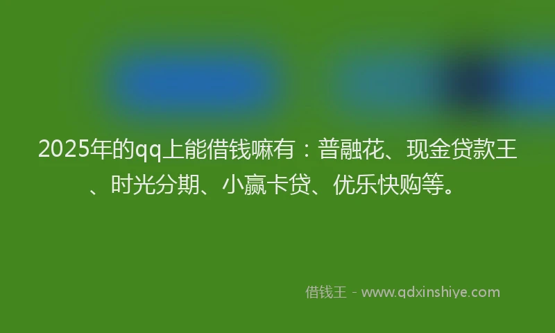 2025年的qq上能借钱嘛有：普融花、现金贷款王、时光分期、小赢卡贷、优乐快购等。