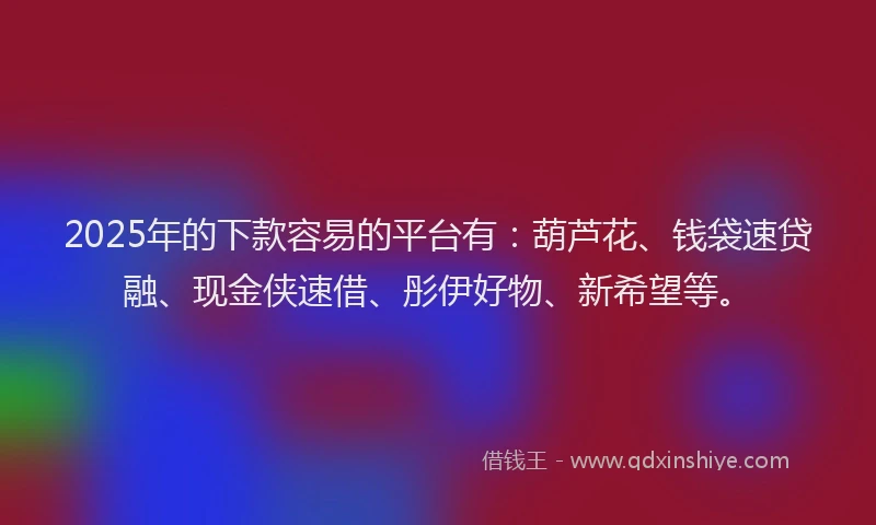 2025年的下款容易的平台有：葫芦花、钱袋速贷融、现金侠速借、彤伊好物、新希望等。