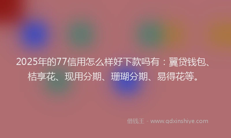 2025年的77信用怎么样好下款吗有：翼贷钱包、桔享花、现用分期、珊瑚分期、易得花等。
