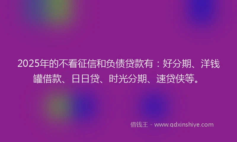 2025年的不看征信和负债贷款有：好分期、洋钱罐借款、日日贷、时光分期、速贷侠等。