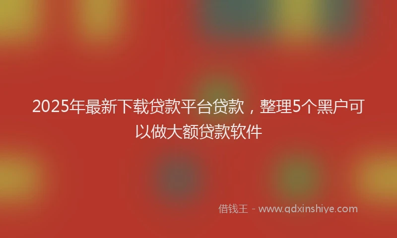 2025年最新下载贷款平台贷款，整理5个黑户可以做大额贷款软件