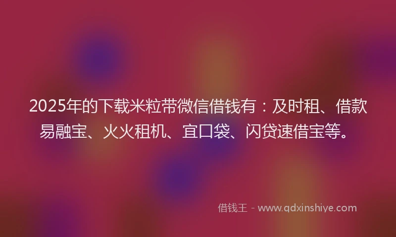 2025年的下载米粒带微信借钱有：及时租、借款易融宝、火火租机、宜口袋、闪贷速借宝等。