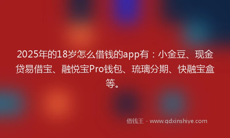 2025年的18岁怎么借钱的app有：小金豆、现金贷易借宝、融悦宝Pro钱包、琉璃分期、快融宝盒等。