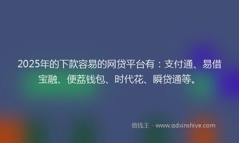 2025年的下款容易的网贷平台有：支付通、易借宝融、便荔钱包、时代花、瞬贷通等。