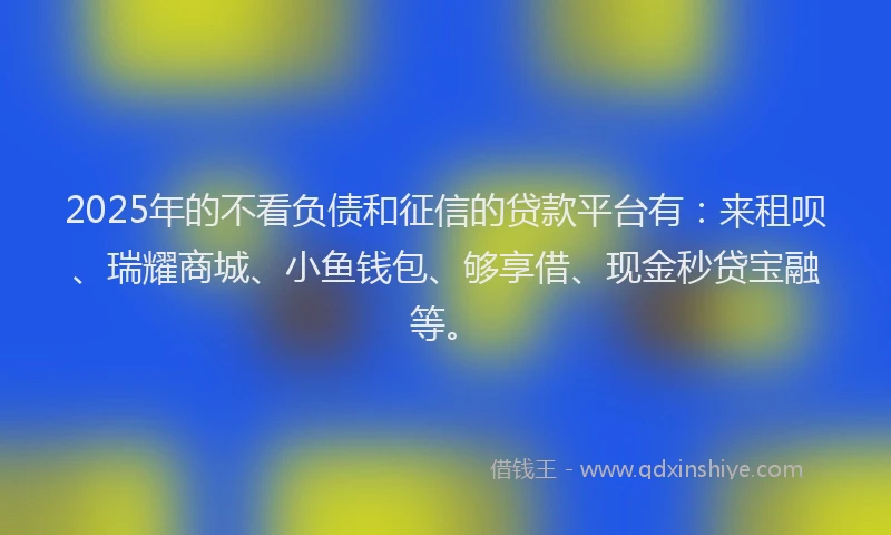 2025年的不看负债和征信的贷款平台有：来租呗、瑞耀商城、小鱼钱包、够享借、现金秒贷宝融等。