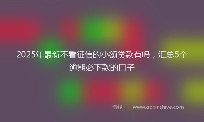 2025年最新不看征信的小额贷款有吗，汇总5个逾期必下款的口子