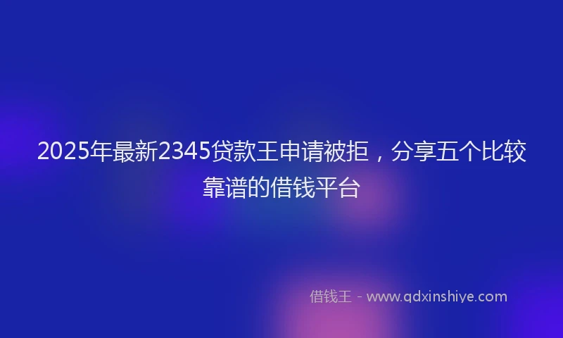 2025年最新2345贷款王申请被拒，分享五个比较靠谱的借钱平台
