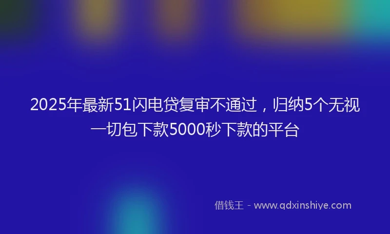 2025年最新51闪电贷复审不通过，归纳5个无视一切包下款5000秒下款的平台