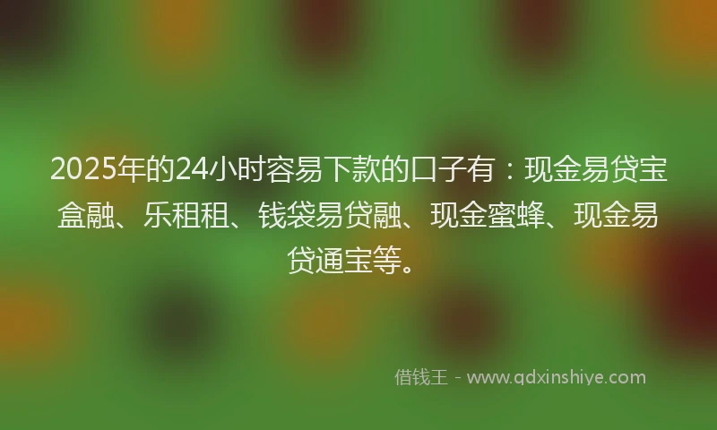 2025年的24小时容易下款的口子有：现金易贷宝盒融、乐租租、钱袋易贷融、现金蜜蜂、现金易贷通宝等。