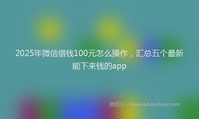 2025年微信借钱100元怎么操作，汇总五个最新能下来钱的app