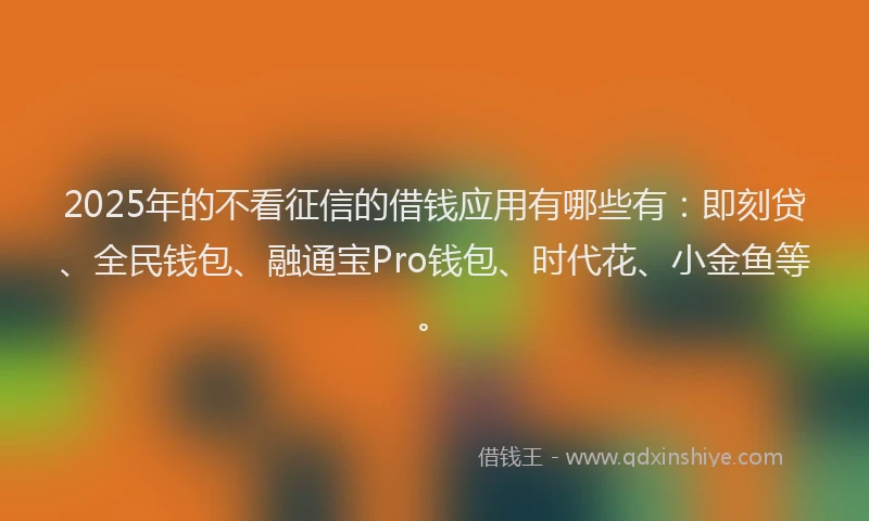 2025年的不看征信的借钱应用有哪些有：即刻贷、全民钱包、融通宝Pro钱包、时代花、小金鱼等。