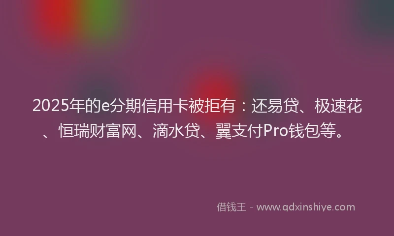 2025年的e分期信用卡被拒有：还易贷、极速花、恒瑞财富网、滴水贷、翼支付Pro钱包等。