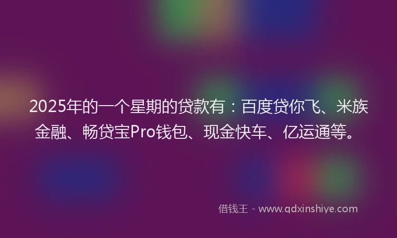2025年的一个星期的贷款有：百度贷你飞、米族金融、畅贷宝Pro钱包、现金快车、亿运通等。