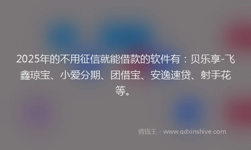 2025年的不用征信就能借款的软件有：贝乐享-飞鑫琼宝、小爱分期、团借宝、安逸速贷、射手花等。