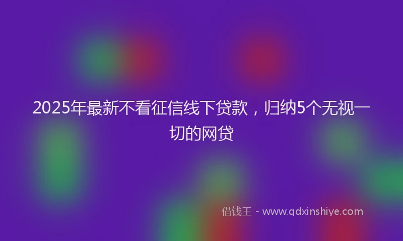 2025年最新不看征信线下贷款，归纳5个无视一切的网贷