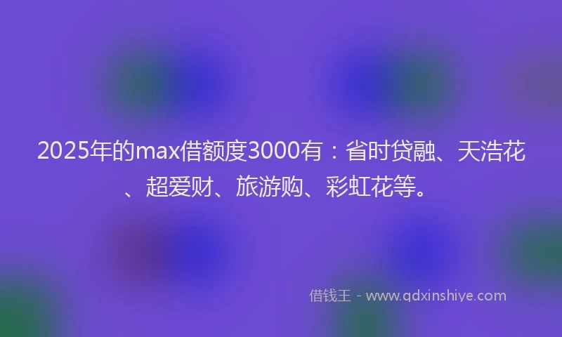 2025年的max借额度3000有：省时贷融、天浩花、超爱财、旅游购、彩虹花等。