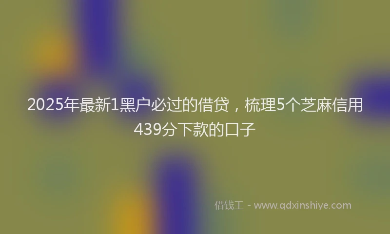2025年最新1黑户必过的借贷，梳理5个芝麻信用439分下款的口子