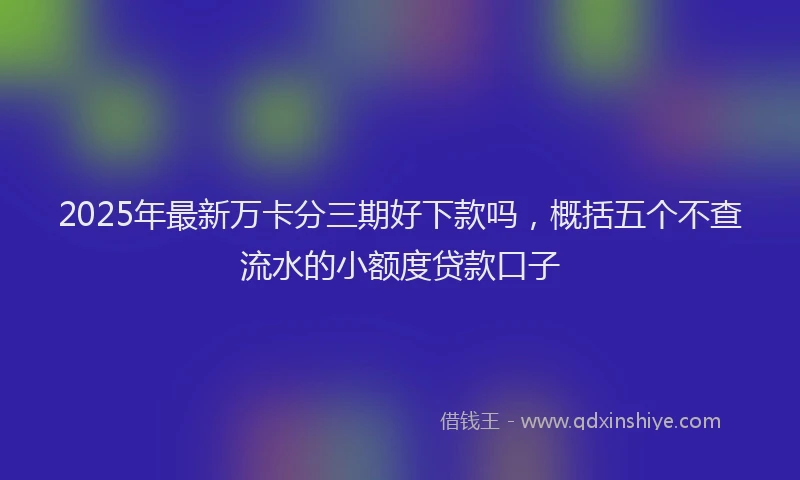 2025年最新万卡分三期好下款吗，概括五个不查流水的小额度贷款口子