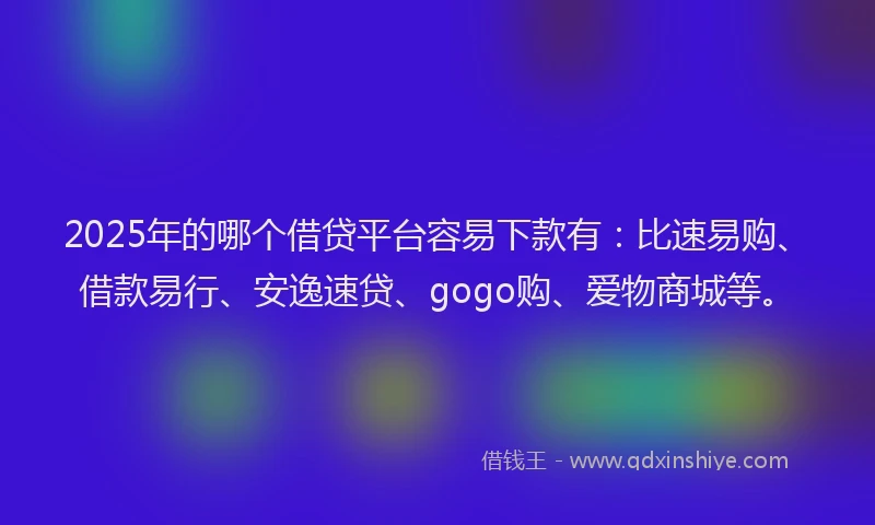 2025年的哪个借贷平台容易下款有：比速易购、借款易行、安逸速贷、gogo购、爱物商城等。