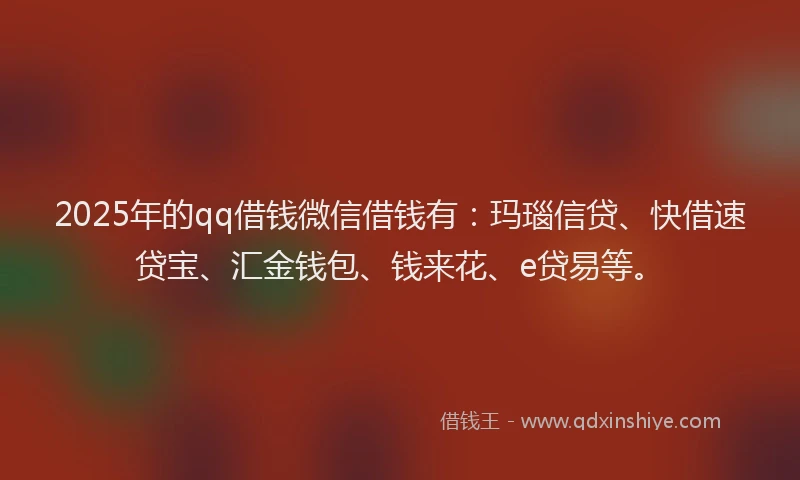 2025年的qq借钱微信借钱有：玛瑙信贷、快借速贷宝、汇金钱包、钱来花、e贷易等。