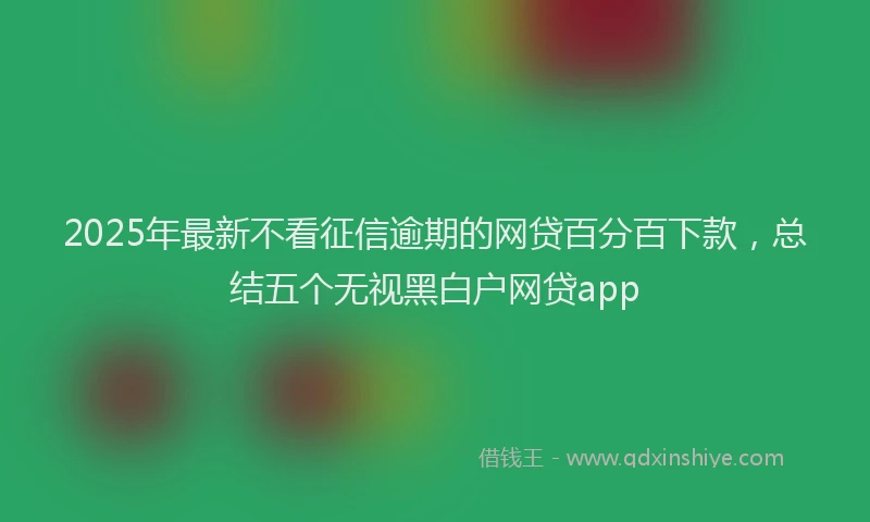 2025年最新不看征信逾期的网贷百分百下款，总结五个无视黑白户网贷app