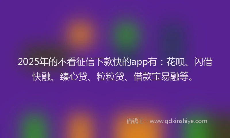 2025年的不看征信下款快的app有：花呗、闪借快融、臻心贷、粒粒贷、借款宝易融等。