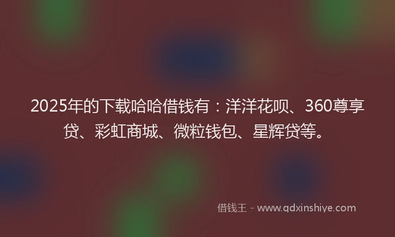 2025年的下载哈哈借钱有：洋洋花呗、360尊享贷、彩虹商城、微粒钱包、星辉贷等。