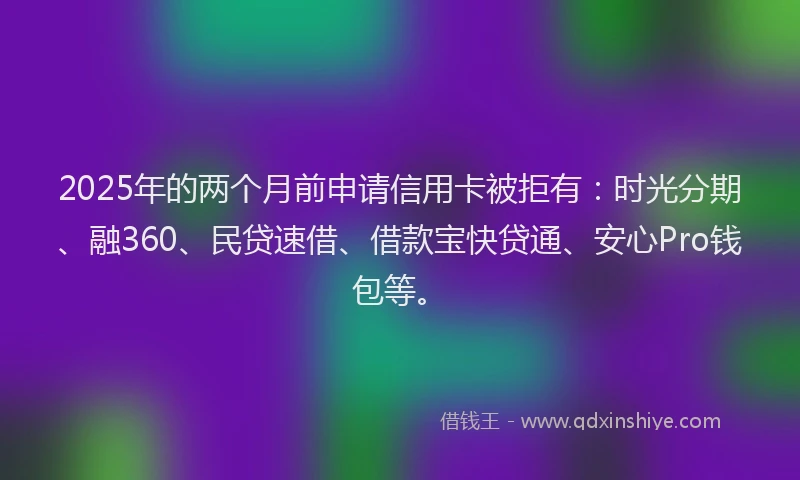 2025年的两个月前申请信用卡被拒有：时光分期、融360、民贷速借、借款宝快贷通、安心Pro钱包等。