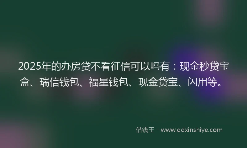 2025年的办房贷不看征信可以吗有：现金秒贷宝盒、瑞信钱包、福星钱包、现金贷宝、闪用等。