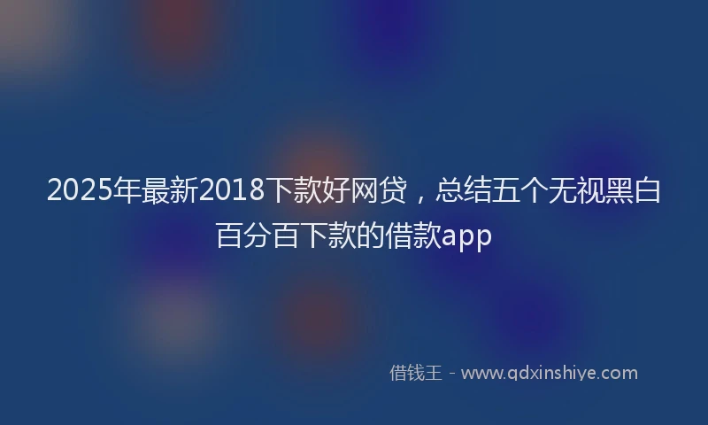 2025年最新2018下款好网贷，总结五个无视黑白百分百下款的借款app