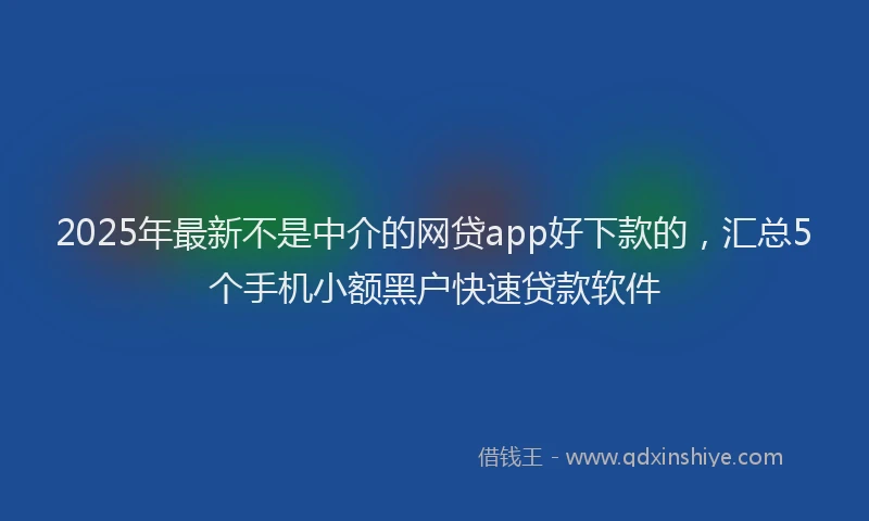 2025年最新不是中介的网贷app好下款的，汇总5个手机小额黑户快速贷款软件