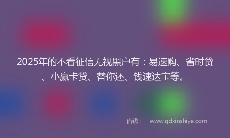 2025年的不看征信无视黑户有：易速购、省时贷、小赢卡贷、替你还、钱速达宝等。