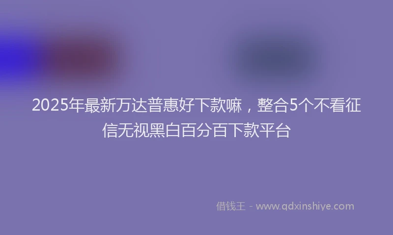 2025年最新万达普惠好下款嘛，整合5个不看征信无视黑白百分百下款平台