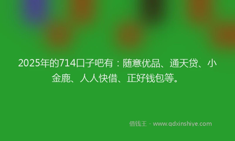 2025年的714口子吧有：随意优品、通天贷、小金鹿、人人快借、正好钱包等。