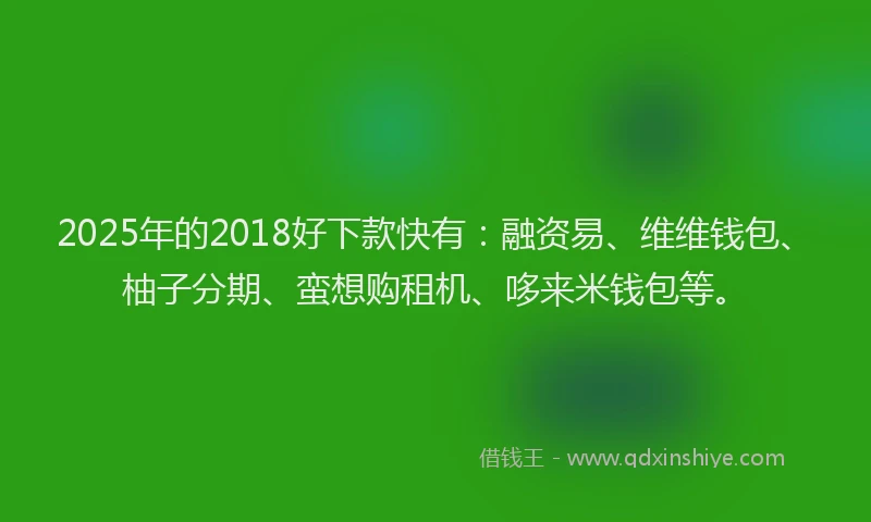 2025年的2018好下款快有：融资易、维维钱包、柚子分期、蛮想购租机、哆来米钱包等。