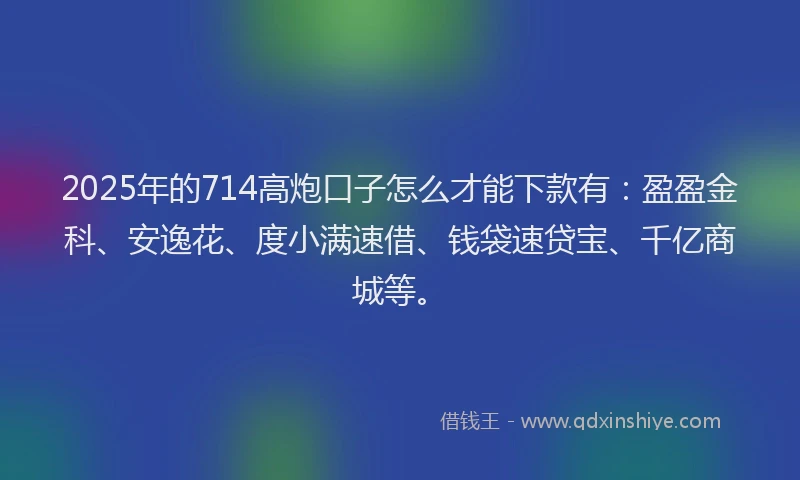 2025年的714高炮口子怎么才能下款有：盈盈金科、安逸花、度小满速借、钱袋速贷宝、千亿商城等。