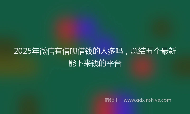 2025年微信有借呗借钱的人多吗，总结五个最新能下来钱的平台