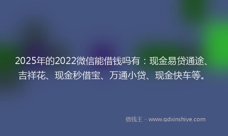 2025年的2022微信能借钱吗有：现金易贷通途、吉祥花、现金秒借宝、万通小贷、现金快车等。