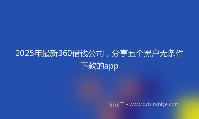 2025年最新360借钱公司，分享五个黑户无条件下款的app