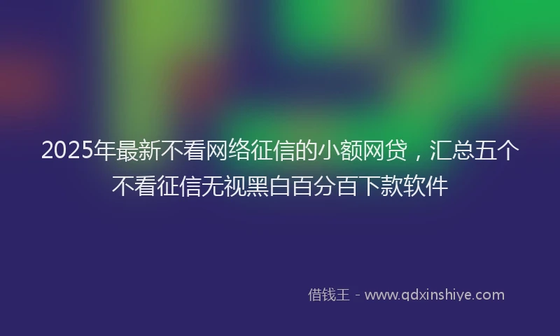 2025年最新不看网络征信的小额网贷，汇总五个不看征信无视黑白百分百下款软件