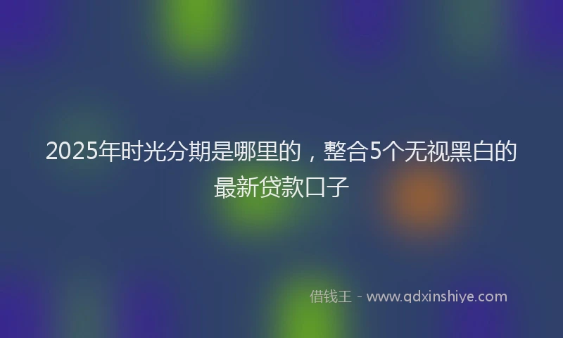 2025年时光分期是哪里的，整合5个无视黑白的最新贷款口子